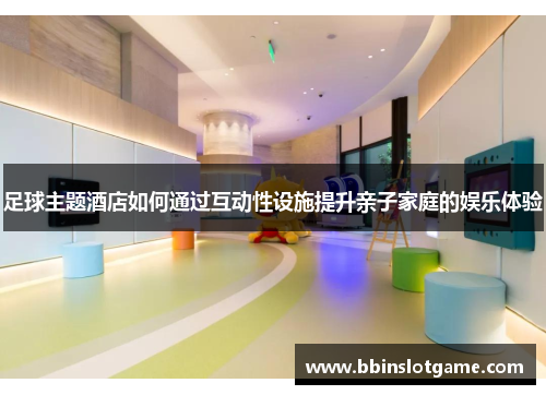 足球主题酒店如何通过互动性设施提升亲子家庭的娱乐体验